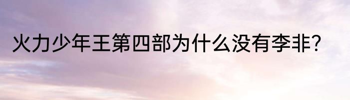 火力少年王第四部为什么没有李非？