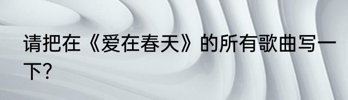 请把在《爱在春天》的所有歌曲写一下？