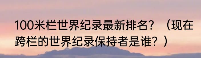 100米栏世界纪录最新排名？（现在跨栏的世界纪录保持者是谁？）