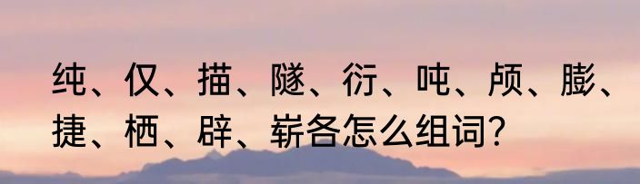 纯、仅、描、隧、衍、吨、颅、膨、捷、栖、辟、崭各怎么组词？