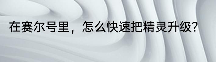 在赛尔号里，怎么快速把精灵升级？