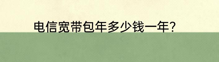 电信宽带包年多少钱一年？