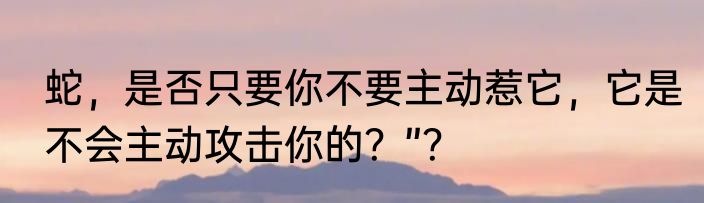 蛇，是否只要你不要主动惹它，它是不会主动攻击你的？”？