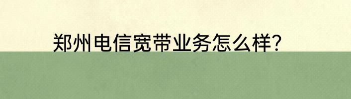郑州电信宽带业务怎么样？