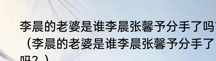李晨的老婆是谁李晨张馨予分手了吗？（李晨的老婆是谁李晨张馨予分手了吗？）
