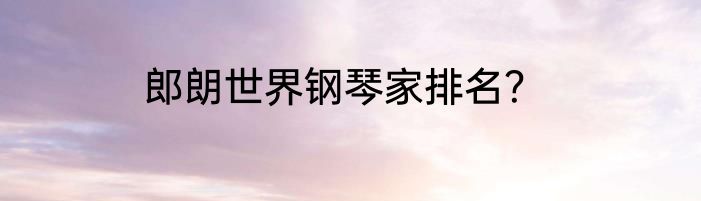 郎朗世界钢琴家排名？