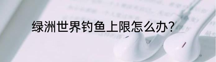 绿洲世界钓鱼上限怎么办？