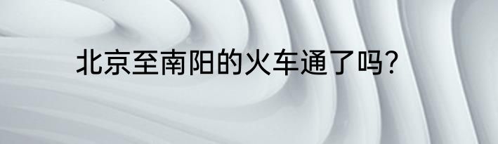 北京至南阳的火车通了吗？