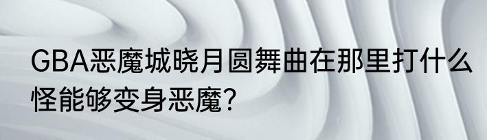 GBA恶魔城晓月圆舞曲在那里打什么怪能够变身恶魔？