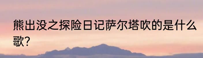 熊出没之探险日记萨尔塔吹的是什么歌？