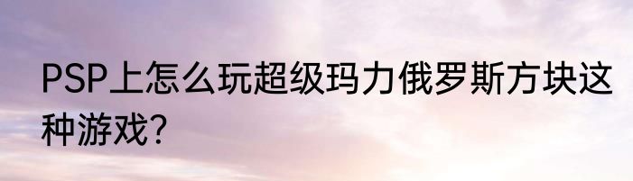 PSP上怎么玩超级玛力俄罗斯方块这种游戏？