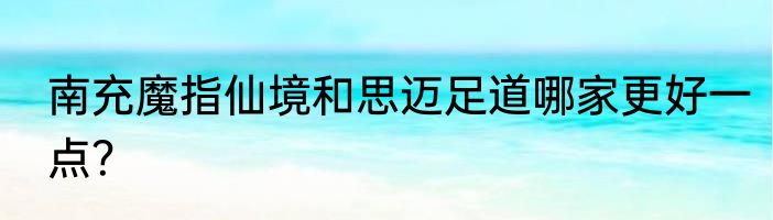 南充魔指仙境和思迈足道哪家更好一点？