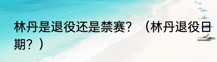 林丹是退役还是禁赛？（林丹退役日期？）