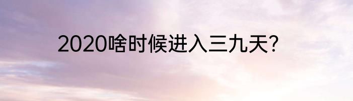2020啥时候进入三九天？