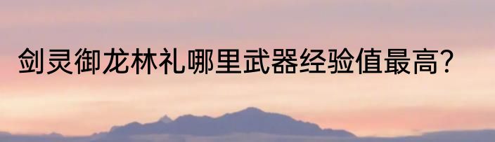 剑灵御龙林礼哪里武器经验值最高？