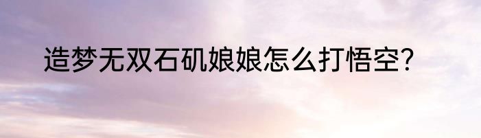 造梦无双石矶娘娘怎么打悟空？