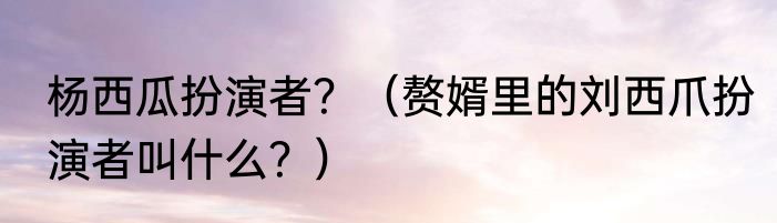 杨西瓜扮演者？（赘婿里的刘西爪扮演者叫什么？）