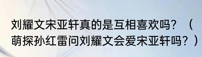 刘耀文宋亚轩真的是互相喜欢吗？（萌探孙红雷问刘耀文会爱宋亚轩吗？）