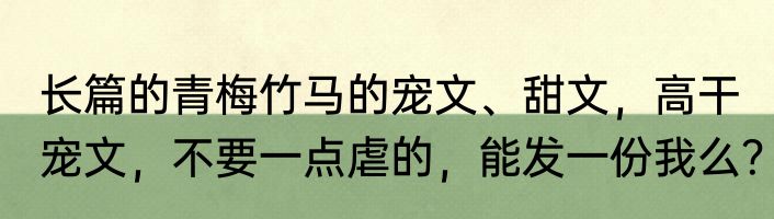长篇的青梅竹马的宠文、甜文，高干宠文，不要一点虐的，能发一份我么？