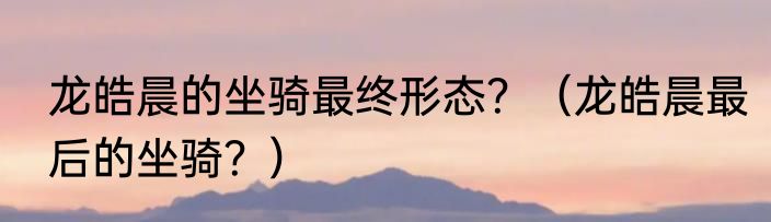 龙皓晨的坐骑最终形态？（龙皓晨最后的坐骑？）