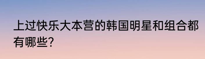 上过快乐大本营的韩国明星和组合都有哪些？
