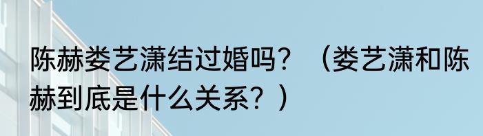 陈赫娄艺潇结过婚吗？（娄艺潇和陈赫到底是什么关系？）