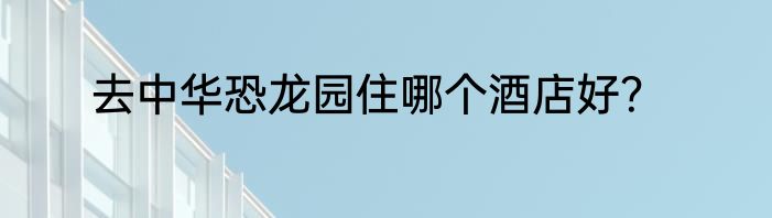 去中华恐龙园住哪个酒店好？
