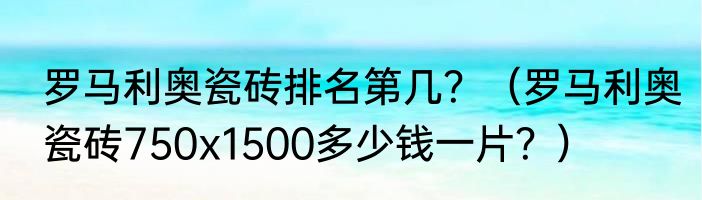 罗马利奥瓷砖排名第几？（罗马利奥瓷砖750x1500多少钱一片？）