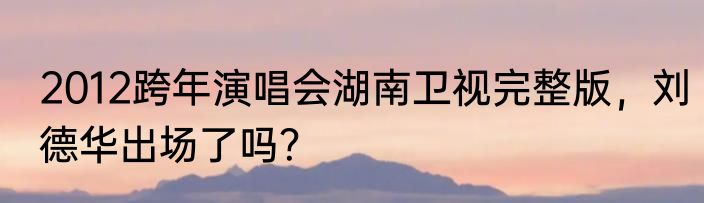 2012跨年演唱会湖南卫视完整版，刘德华出场了吗？