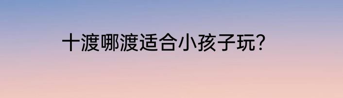 十渡哪渡适合小孩子玩？