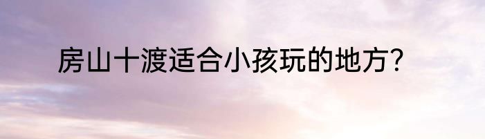 房山十渡适合小孩玩的地方？