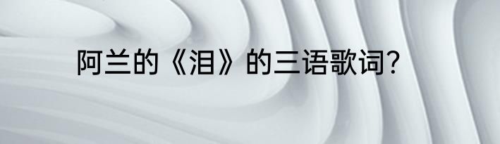 阿兰的《泪》的三语歌词？