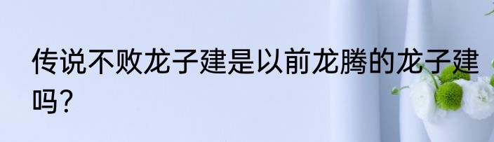 传说不败龙子建是以前龙腾的龙子建吗？