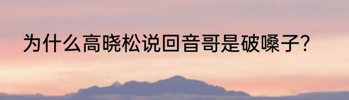为什么高晓松说回音哥是破嗓子？