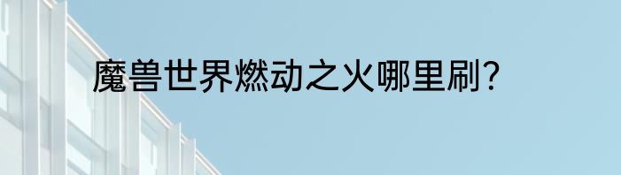 魔兽世界燃动之火哪里刷？