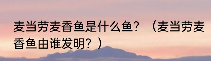 麦当劳麦香鱼是什么鱼？（麦当劳麦香鱼由谁发明？）