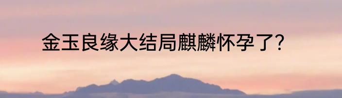 金玉良缘大结局麒麟怀孕了？