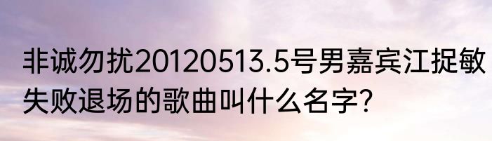 非诚勿扰20120513.5号男嘉宾江捉敏失败退场的歌曲叫什么名字？