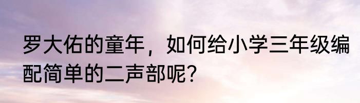 罗大佑的童年，如何给小学三年级编配简单的二声部呢？