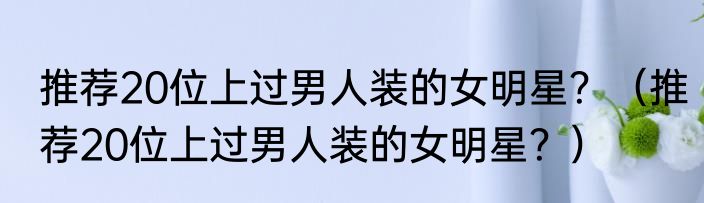 推荐20位上过男人装的女明星？（推荐20位上过男人装的女明星？）