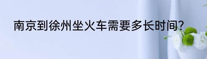 南京到徐州坐火车需要多长时间？