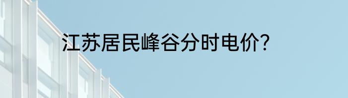江苏居民峰谷分时电价？