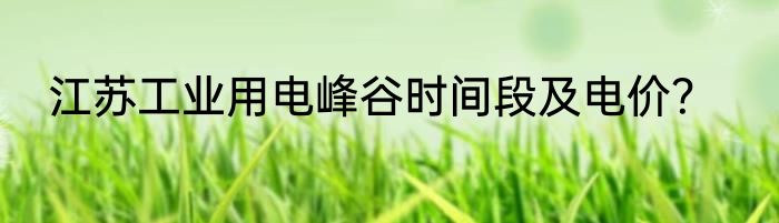 江苏工业用电峰谷时间段及电价？