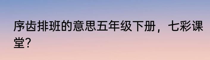 序齿排班的意思五年级下册，七彩课堂？