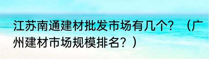 江苏南通建材批发市场有几个？（广州建材市场规模排名？）