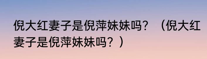 倪大红妻子是倪萍妹妹吗？（倪大红妻子是倪萍妹妹吗？）