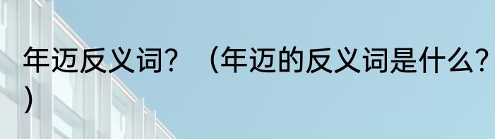 年迈反义词？（年迈的反义词是什么？）