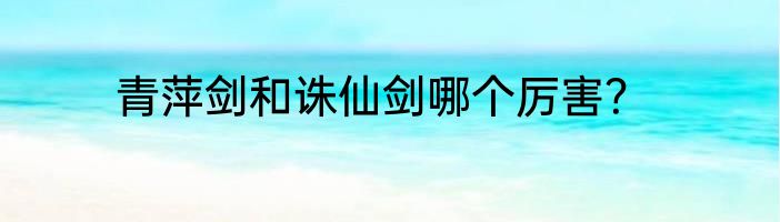 青萍剑和诛仙剑哪个厉害？