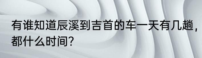 有谁知道辰溪到吉首的车一天有几趟，都什么时间？