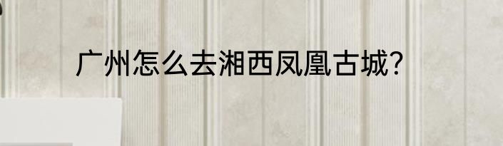 广州怎么去湘西凤凰古城？